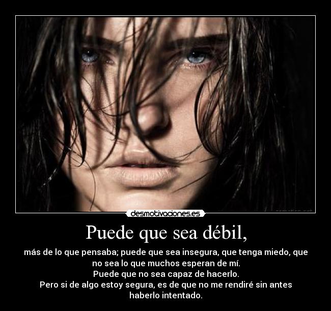 Puede que sea débil, - más de lo que pensaba; puede que sea insegura, que tenga miedo, que
no sea lo que muchos esperan de mí.
Puede que no sea capaz de hacerlo.
Pero si de algo estoy segura, es de que no me rendiré sin antes
haberlo intentado.