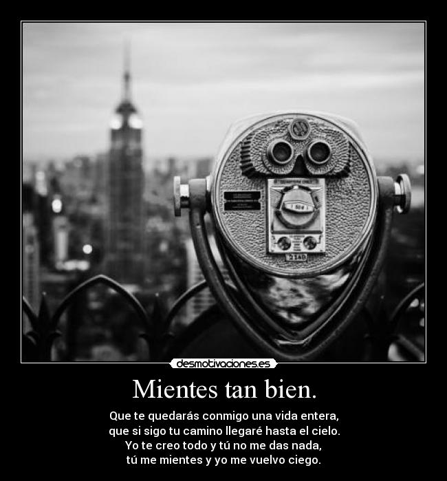 Mientes tan bien. - Que te quedarás conmigo una vida entera,
que si sigo tu camino llegaré hasta el cielo.
Yo te creo todo y tú no me das nada,
tú me mientes y yo me vuelvo ciego.