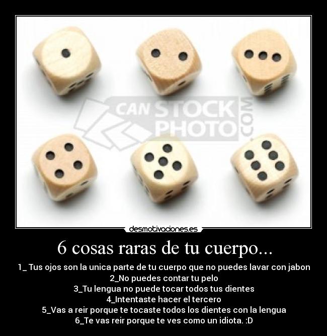 6 cosas raras de tu cuerpo... - 1_ Tus ojos son la unica parte de tu cuerpo que no puedes lavar con jabon
2_No puedes contar tu pelo
3_Tu lengua no puede tocar todos tus dientes
4_Intentaste hacer el tercero
5_Vas a reir porque te tocaste todos los dientes con la lengua
6_Te vas reir porque te ves como un idiota. :D