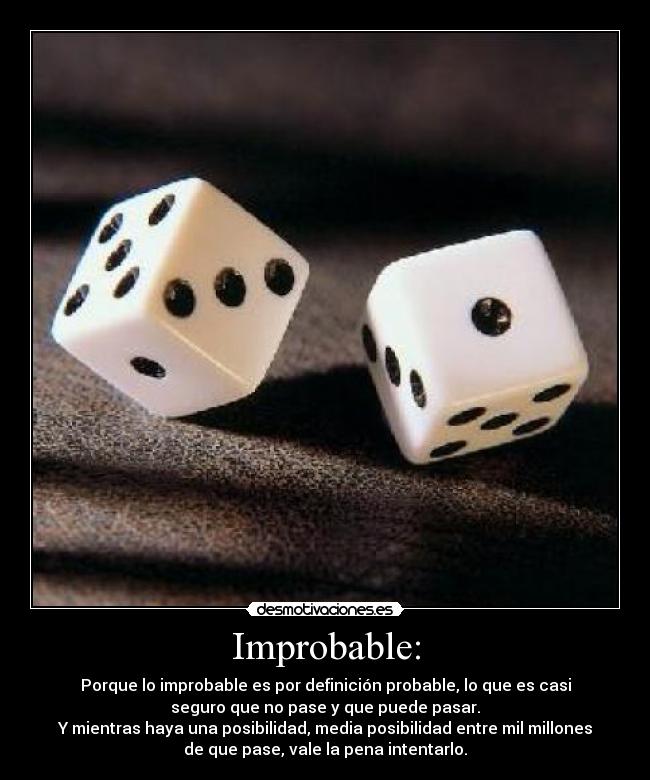 Improbable: - Porque lo improbable es por definición probable, lo que es casi
seguro que no pase y que puede pasar.
Y mientras haya una posibilidad, media posibilidad entre mil millones
de que pase, vale la pena intentarlo.