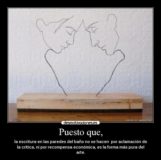 Puesto que, - la escritura en las paredes del baño no se hacen  por aclamación de
la crítica, ni por recompensa económica, es la forma más pura del
arte.