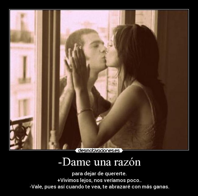 -Dame una razón - para dejar de quererte.
+Vivimos lejos, nos veríamos poco..
-Vale, pues así cuando te vea, te abrazaré con más ganas.