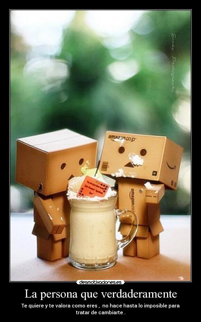 La persona que verdaderamente - Te quiere y te valora como eres , no hace hasta lo imposible para tratar de cambiarte .