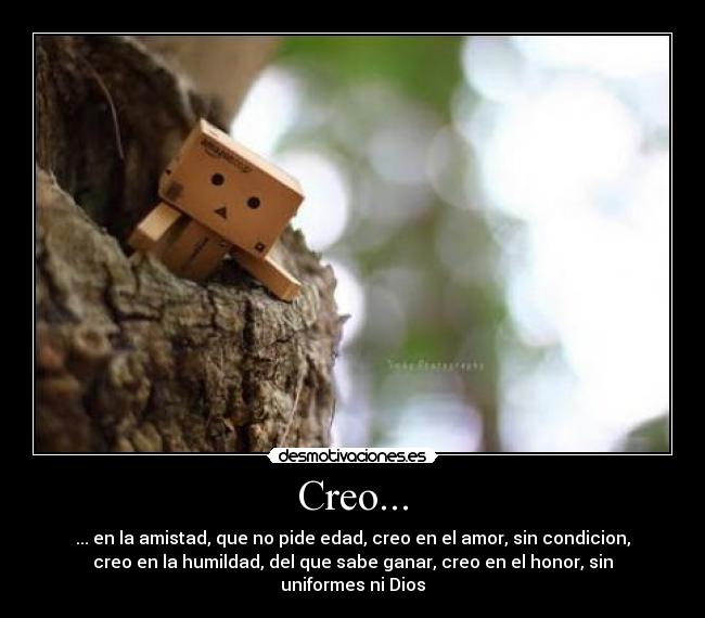 Creo... - ... en la amistad, que no pide edad, creo en el amor, sin condicion,
creo en la humildad, del que sabe ganar, creo en el honor, sin
uniformes ni Dios