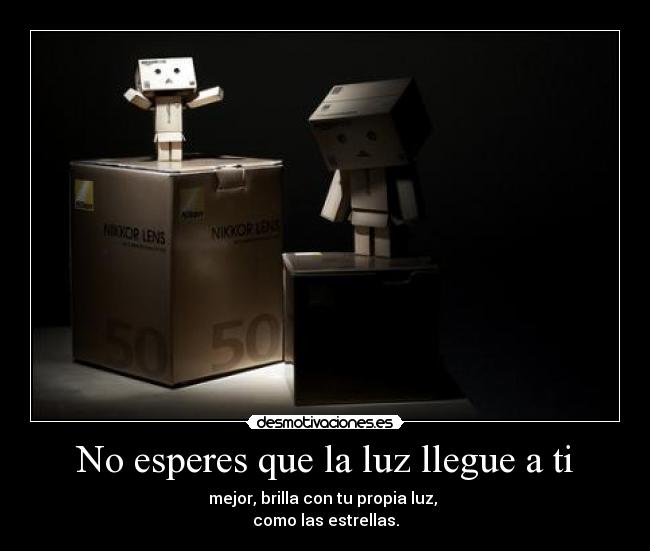 No esperes que la luz llegue a ti - mejor, brilla con tu propia luz,
como las estrellas.