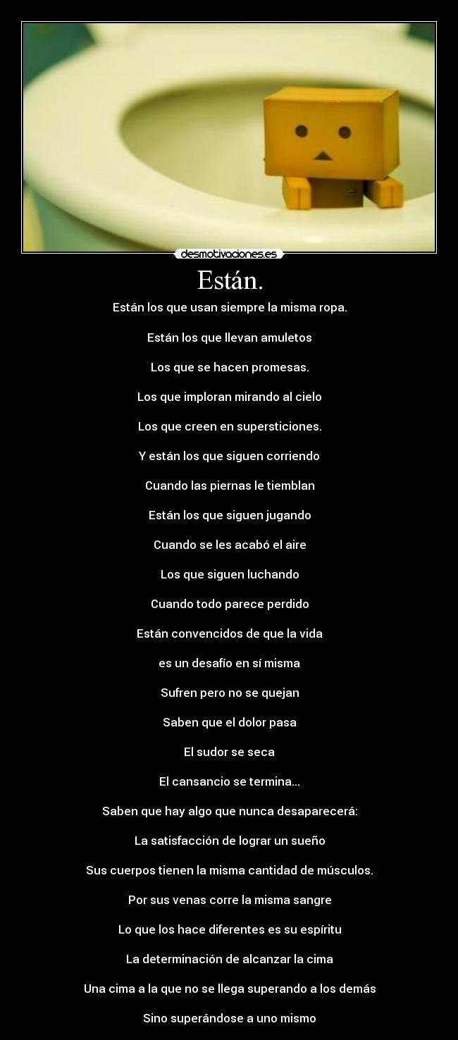 Están. - Están los que usan siempre la misma ropa.
Están los que llevan amuletos
Los que se hacen promesas.
Los que imploran mirando al cielo
Los que creen en supersticiones.
Y están los que siguen corriendo
Cuando las piernas le tiemblan
Están los que siguen jugando
Cuando se les acabó el aire
Los que siguen luchando
Cuando todo parece perdido
Están convencidos de que la vida
es un desafío en sí misma
Sufren pero no se quejan
Saben que el dolor pasa
El sudor se seca
El cansancio se termina...
Saben que hay algo que nunca desaparecerá:
La satisfacción de lograr un sueño
Sus cuerpos tienen la misma cantidad de músculos.
Por sus venas corre la misma sangre
Lo que los hace diferentes es su espíritu
La determinación de alcanzar la cima
Una cima a la que no se llega superando a los demás
Sino superándose a uno mismo