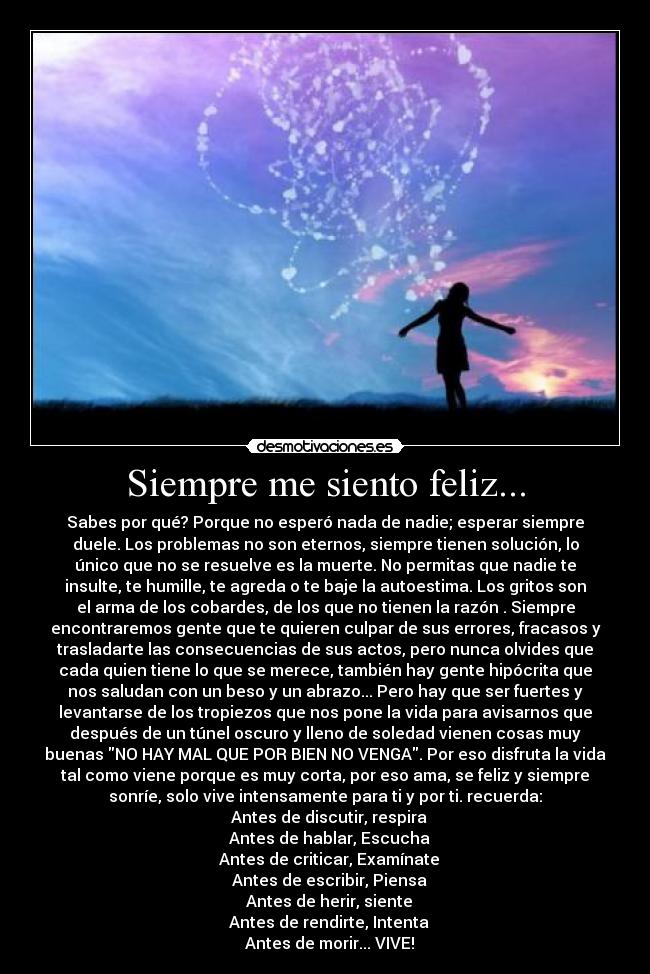Siempre me siento feliz... - Sabes por qué? Porque no esperó nada de nadie; esperar siempre
duele. Los problemas no son eternos, siempre tienen solución, lo
único que no se resuelve es la muerte. No permitas que nadie te
insulte, te humille, te agreda o te baje la autoestima. Los gritos son
el arma de los cobardes, de los que no tienen la razón . Siempre
encontraremos gente que te quieren culpar de sus errores, fracasos y
trasladarte las consecuencias de sus actos, pero nunca olvides que
cada quien tiene lo que se merece, también hay gente hipócrita que
nos saludan con un beso y un abrazo... Pero hay que ser fuertes y
levantarse de los tropiezos que nos pone la vida para avisarnos que
después de un túnel oscuro y lleno de soledad vienen cosas muy
buenas NO HAY MAL QUE POR BIEN NO VENGA. Por eso disfruta la vida
tal como viene porque es muy corta, por eso ama, se feliz y siempre
sonríe, solo vive intensamente para ti y por ti. recuerda:
♥ Antes de discutir, respira
♥ Antes de hablar, Escucha
♥ Antes de criticar, Examínate
♥ Antes de escribir, Piensa
♥ Antes de herir, siente
♥ Antes de rendirte, Intenta
♥ Antes de morir... VIVE!