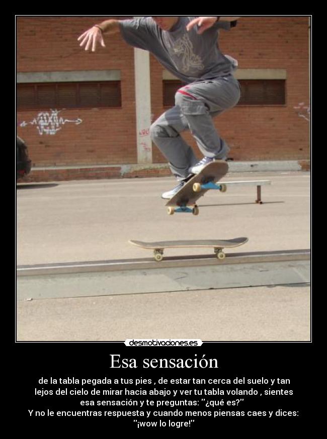 Esa sensación - de la tabla pegada a tus pies , de estar tan cerca del suelo y tan
lejos del cielo de mirar hacia abajo y ver tu tabla volando , sientes
esa sensación y te preguntas: ¿qué es?
Y no le encuentras respuesta y cuando menos piensas caes y dices:
¡wow lo logre!
