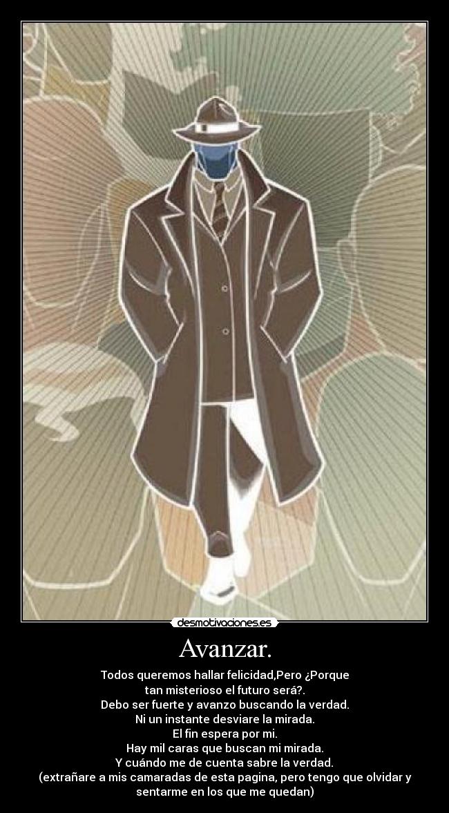 Avanzar. - Todos queremos hallar felicidad,Pero ¿Porque
tan misterioso el futuro será?.
Debo ser fuerte y avanzo buscando la verdad.
Ni un instante desviare la mirada.
El fin espera por mi.
Hay mil caras que buscan mi mirada.
Y cuándo me de cuenta sabre la verdad.
(extrañare a mis camaradas de esta pagina, pero tengo que olvidar y
sentarme en los que me quedan)