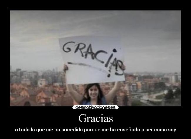 Gracias - a todo lo que me ha sucedido porque me ha enseñado a ser como soy
