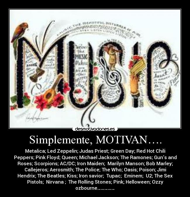 Simplemente, MOTIVAN…. - Metalica; Led Zeppelin; Judas Priest; Green Day; Red Hot Chili
Peppers; Pink Floyd; Queen; Michael Jackson; The Ramones; Guns and
Roses; Scorpions; AC/DC; Iron Maiden;  Marilyn Manson; Bob Marley;
Callejeros; Aerosmith; The Police; The Who; Oasis; Poison; Jimi
Hendrix; The Beatles; Kiss; Iron savior;  Tupac;  Eminem;  U2; The Sex
Pistols;  Nirvana ;  The Rolling Stones; Pink; Helloween; Ozzy
ozbourne……………♫