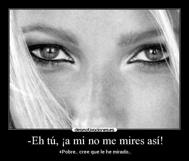 -Eh tú, ¡a mi no me mires así! - +Pobre.. cree que le he mirado..