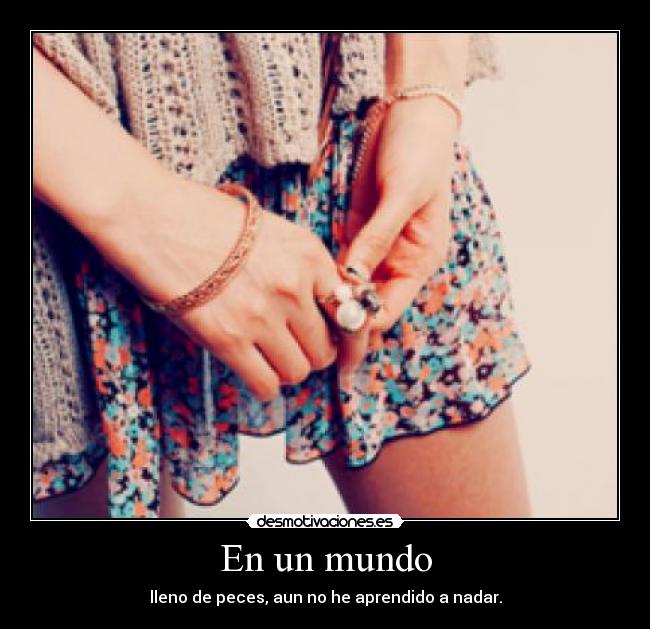 En un mundo - lleno de peces, aun no he aprendido a nadar.