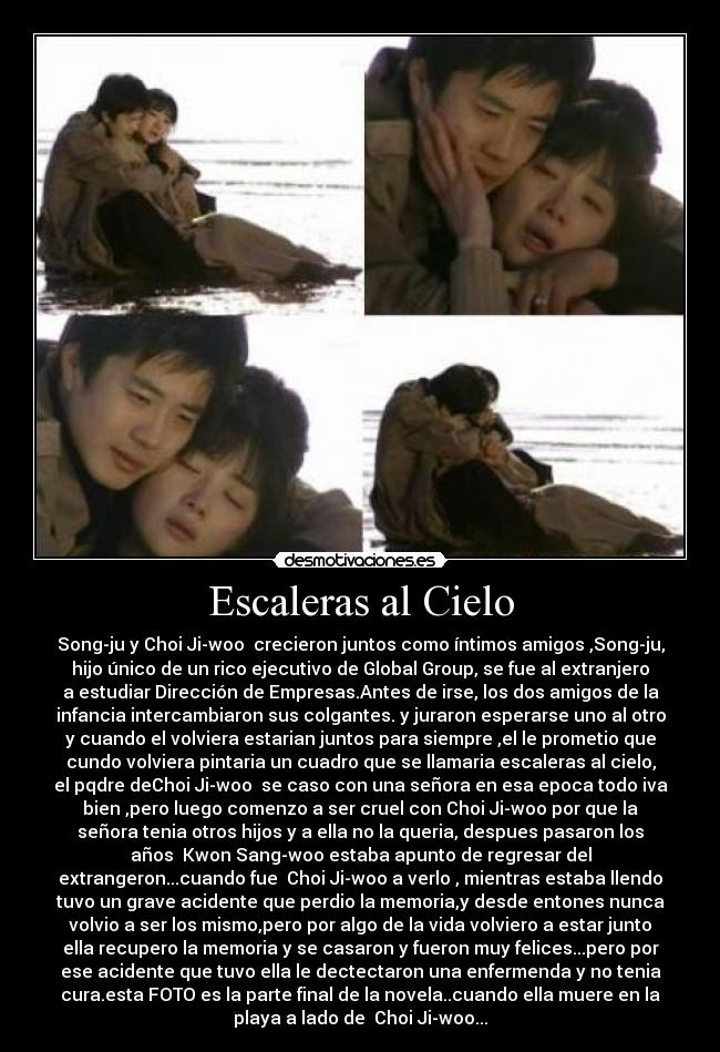 Escaleras al Cielo - Song-ju y Choi Ji-woo crecieron juntos como íntimos amigos ,Song-ju,
hijo único de un rico ejecutivo de Global Group, se fue al extranjero
a estudiar Dirección de Empresas.Antes de irse, los dos amigos de la
infancia intercambiaron sus colgantes. y juraron esperarse uno al otro
y cuando el volviera estarian juntos para siempre ,el le prometio que
cundo volviera pintaria un cuadro que se llamaria escaleras al cielo,
el pqdre deChoi Ji-woo se caso con una señora en esa epoca todo iva
bien ,pero luego comenzo a ser cruel con Choi Ji-woo por que la
señora tenia otros hijos y a ella no la queria, despues pasaron los
años Kwon Sang-woo estaba apunto de regresar del
extrangeron...cuando fue Choi Ji-woo a verlo , mientras estaba llendo
tuvo un grave acidente que perdio la memoria,y desde entones nunca
volvio a ser los mismo,pero por algo de la vida volviero a estar junto
ella recupero la memoria y se casaron y fueron muy felices...pero por
ese acidente que tuvo ella le dectectaron una enfermenda y no tenia
cura.esta FOTO es la parte final de la novela..cuando ella muere en la
playa a lado de Choi Ji-woo...