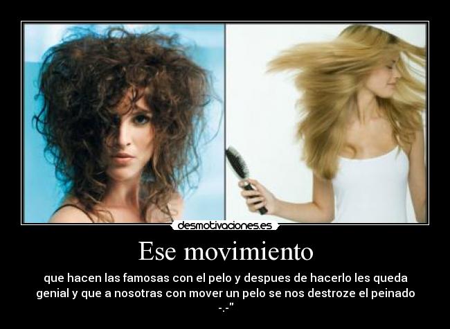 Ese movimiento - que hacen las famosas con el pelo y despues de hacerlo les queda
genial y que a nosotras con mover un pelo se nos destroze el peinado
-.-