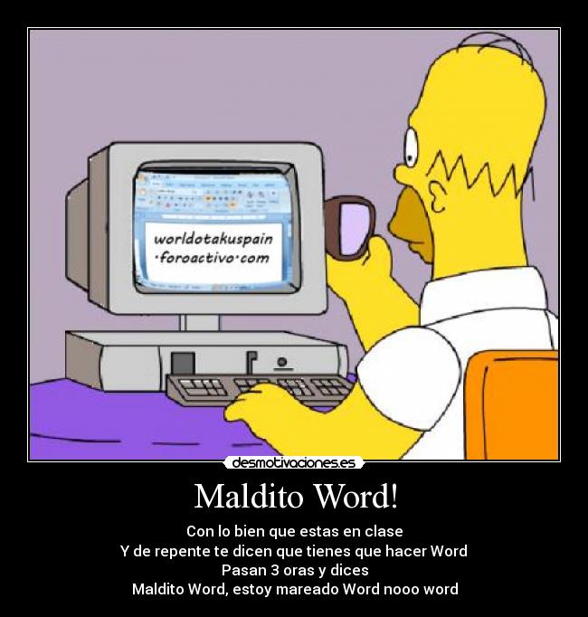 Maldito Word! - Con lo bien que estas en clase
Y de repente te dicen que tienes que hacer Word
Pasan 3 oras y dices
Maldito Word, estoy mareado Word nooo word