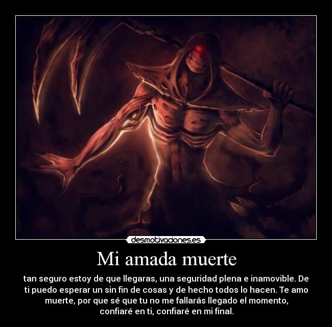 Mi amada muerte - tan seguro estoy de que llegaras, una seguridad plena e inamovible. De
ti puedo esperar un sin fin de cosas y de hecho todos lo hacen. Te amo
muerte, por que sé que tu no me fallarás llegado el momento,
confiaré en ti, confiaré en mi final.