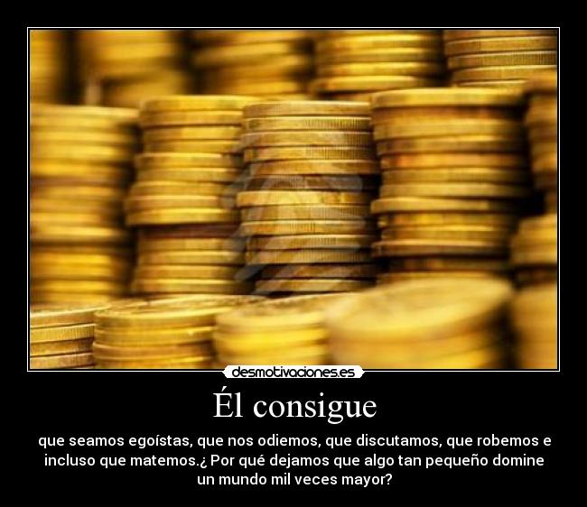 Él consigue - que seamos egoístas, que nos odiemos, que discutamos, que robemos e
incluso que matemos.¿ Por qué dejamos que algo tan pequeño domine
un mundo mil veces mayor?