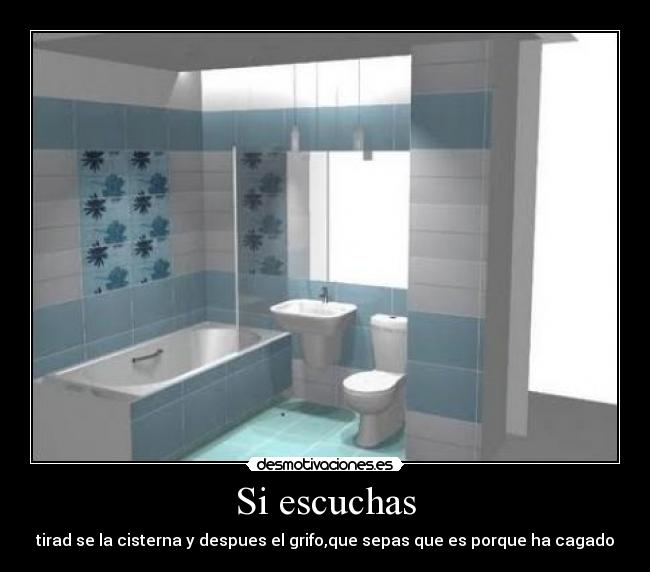 Si escuchas - tirad se la cisterna y despues el grifo,que sepas que es porque ha cagado