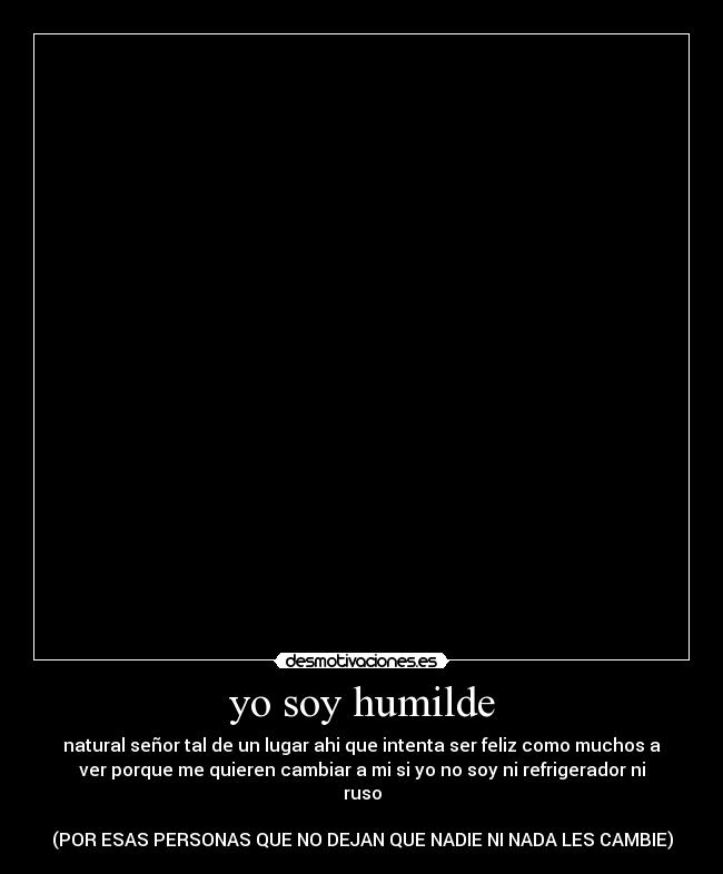 yo soy humilde - natural señor tal de un lugar ahi que intenta ser feliz como muchos a
ver porque me quieren cambiar a mi si yo no soy ni refrigerador ni
ruso
(POR ESAS PERSONAS QUE NO DEJAN QUE NADIE NI NADA LES CAMBIE)