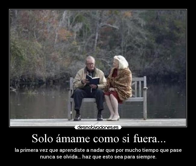 Solo ámame como si fuera... - la primera vez que aprendiste a nadar que por mucho tiempo que pase
nunca se olvida... haz que esto sea para siempre.