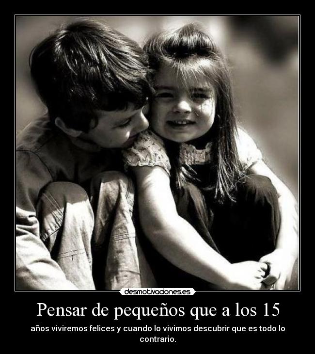 Pensar de pequeños que a los 15 - años viviremos felices y cuando lo vivimos descubrir que es todo lo contrario.