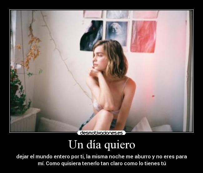 Un día quiero - dejar el mundo entero por ti, la misma noche me aburro y no eres para
mí. Como quisiera tenerlo tan claro como lo tienes tú