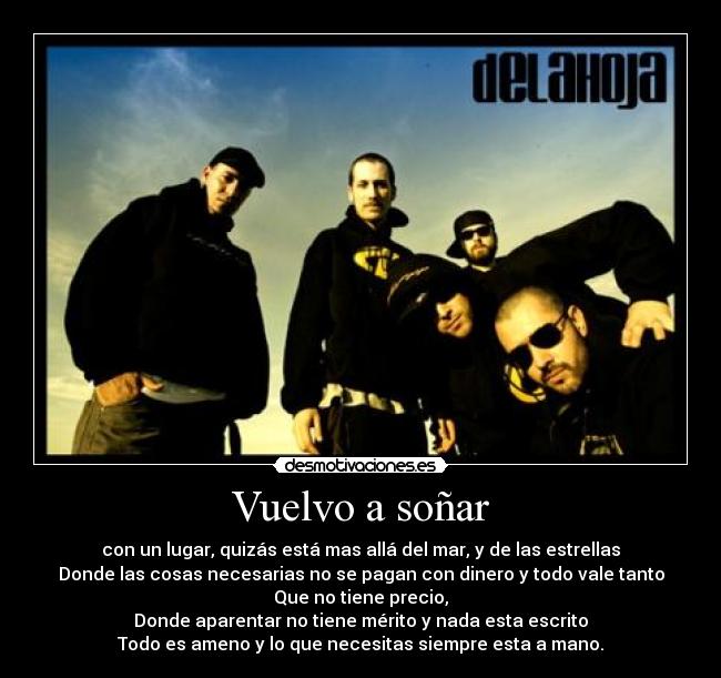 Vuelvo a soñar - con un lugar, quizás está mas allá del mar, y de las estrellas
Donde las cosas necesarias no se pagan con dinero y todo vale tanto
Que no tiene precio,
Donde aparentar no tiene mérito y nada esta escrito
Todo es ameno y lo que necesitas siempre esta a mano.