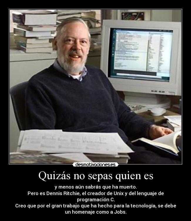 Quizás no sepas quien es - y menos aún sabrás que ha muerto.
Pero es Dennis Ritchie, el creador de Unix y del lenguaje de
programación C.
Creo que por el gran trabajo que ha hecho para la tecnología, se debe
un homenaje como a Jobs.