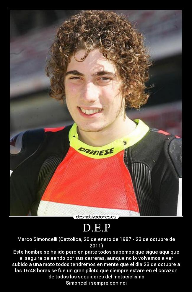 D.E.P - Marco Simoncelli (Cattolica, 20 de enero de 1987 - 23 de octubre de
2011)
Este hombre se ha ido pero en parte todos sabemos que sigue aqui que
el seguira peleando por sus carreras, aunque no lo volvamos a ver
subido a una moto todos tendremos en mente que el dia 23 de octubre a
las 16:48 horas se fue un gran piloto que siempre estare en el corazon
de todos los seguidores del motociclismo
Simoncelli sempre con noi