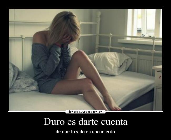 Duro es darte cuenta - de que tu vida es una mierda.