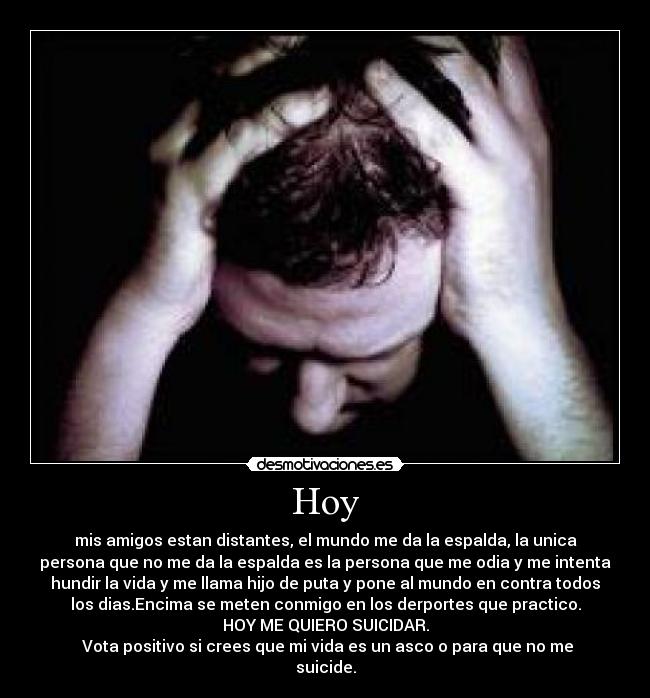 Hoy - mis amigos estan distantes, el mundo me da la espalda, la unica
persona que no me da la espalda es la persona que me odia y me intenta
hundir la vida y me llama hijo de puta y pone al mundo en contra todos
los dias.Encima se meten conmigo en los derportes que practico.
HOY ME QUIERO SUICIDAR.
 Vota positivo si crees que mi vida es un asco o para que no me
suicide.