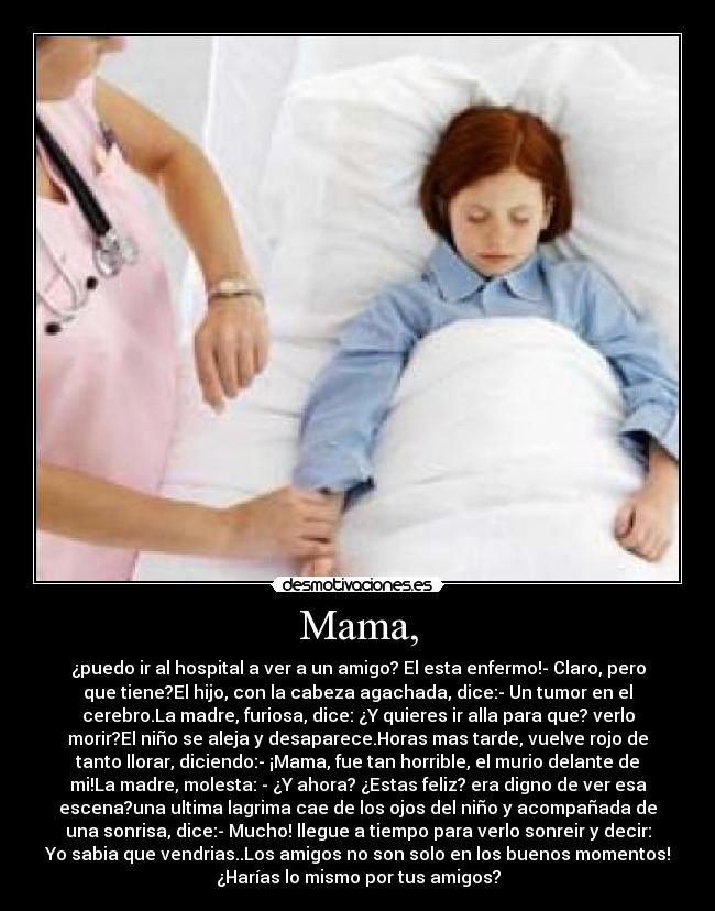 Mama, - ¿puedo ir al hospital a ver a un amigo? El esta enfermo!- Claro, pero
que tiene?El hijo, con la cabeza agachada, dice:- Un tumor en el
cerebro.La madre, furiosa, dice: ¿Y quieres ir alla para que? verlo
morir?El niño se aleja y desaparece.Horas mas tarde, vuelve rojo de
tanto llorar, diciendo:- ¡Mama, fue tan horrible, el murio delante de
mi!La madre, molesta: - ¿Y ahora? ¿Estas feliz? era digno de ver esa
escena?una ultima lagrima cae de los ojos del niño y acompañada de
una sonrisa, dice:- Mucho! llegue a tiempo para verlo sonreir y decir:
Yo sabia que vendrias..Los amigos no son solo en los buenos momentos!
¿Harías lo mismo por tus amigos?