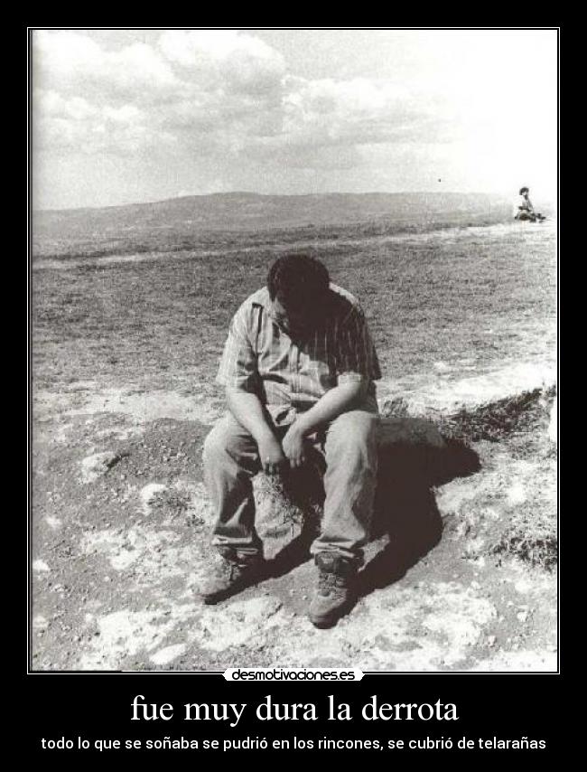fue muy dura la derrota - todo lo que se soñaba se pudrió en los rincones, se cubrió de telarañas