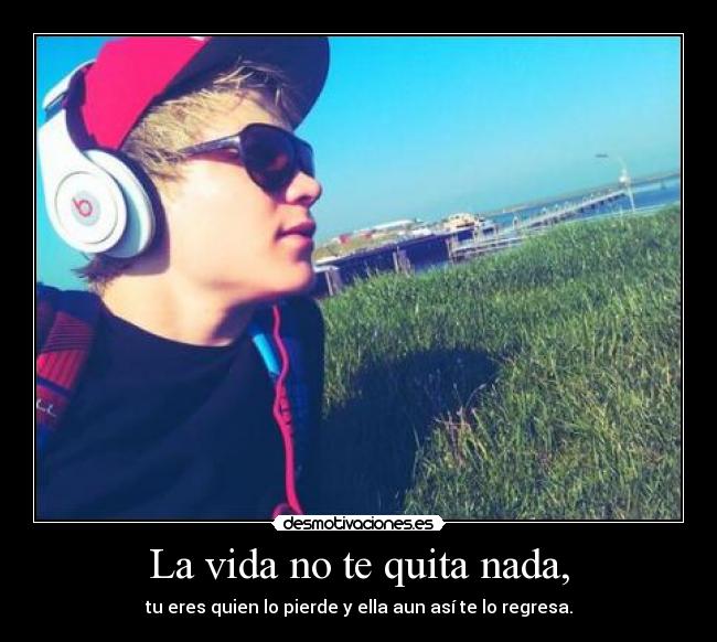 La vida no te quita nada, - tu eres quien lo pierde y ella aun así te lo regresa.