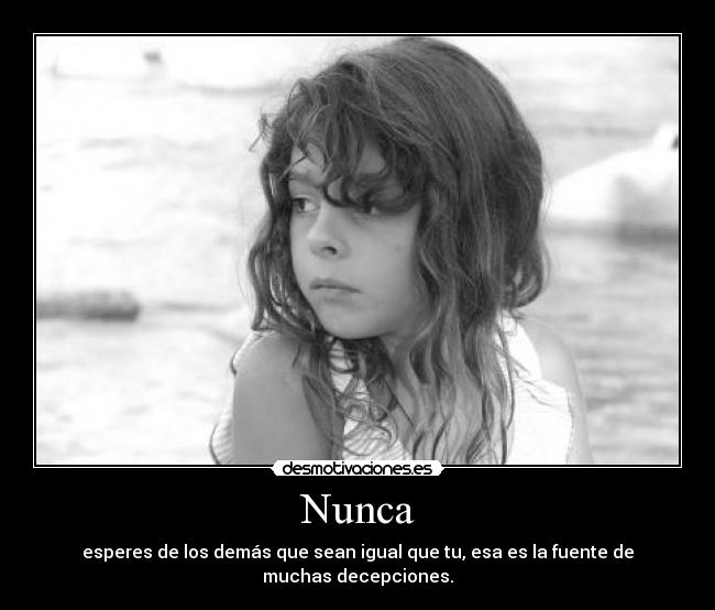 Nunca - esperes de los demás que sean igual que tu, esa es la fuente de muchas decepciones.