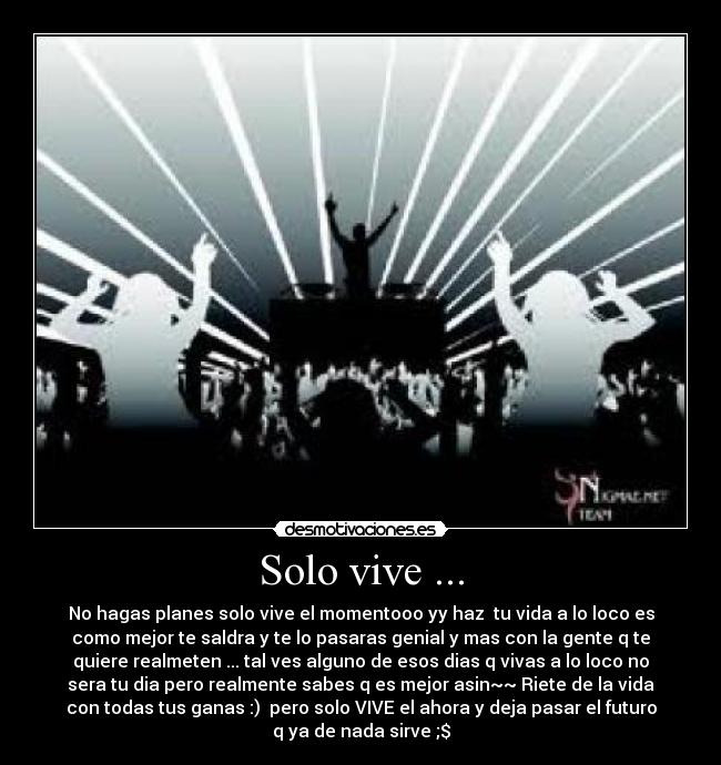 Solo vive ... - No hagas planes solo vive el momentooo yy haz tu vida a lo loco es
como mejor te saldra y te lo pasaras genial y mas con la gente q te
quiere realmeten ... tal ves alguno de esos dias q vivas a lo loco no
sera tu dia pero realmente sabes q es mejor asin~~ Riete de la vida
con todas tus ganas :) pero solo VIVE el ahora y deja pasar el futuro
q ya de nada sirve ;$