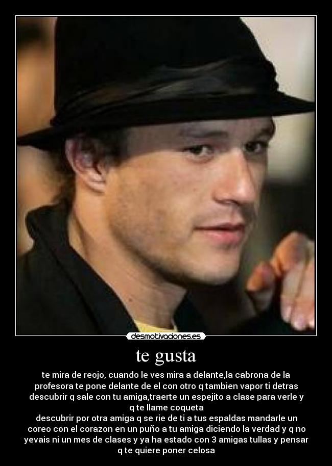 te gusta - te mira de reojo, cuando le ves mira a delante,la cabrona de la
profesora te pone delante de el con otro q tambien vapor ti detras
descubrir q sale con tu amiga,traerte un espejito a clase para verle y
q te llame coqueta
descubrir por otra amiga q se rie de ti a tus espaldas mandarle un
coreo con el corazon en un puño a tu amiga diciendo la verdad y q no
yevais ni un mes de clases y ya ha estado con 3 amigas tullas y pensar
q te quiere poner celosa