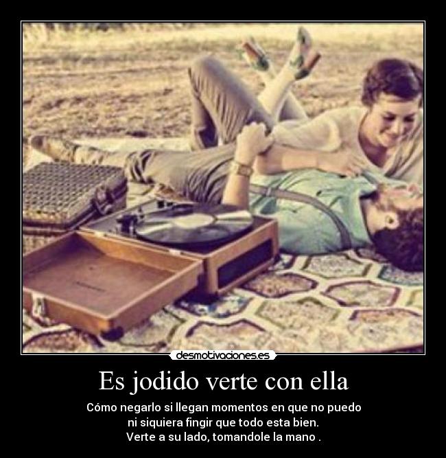 Es jodido verte con ella - Cómo negarlo si llegan momentos en que no puedo
ni siquiera fingir que todo esta bien.
Verte a su lado, tomandole la mano .
