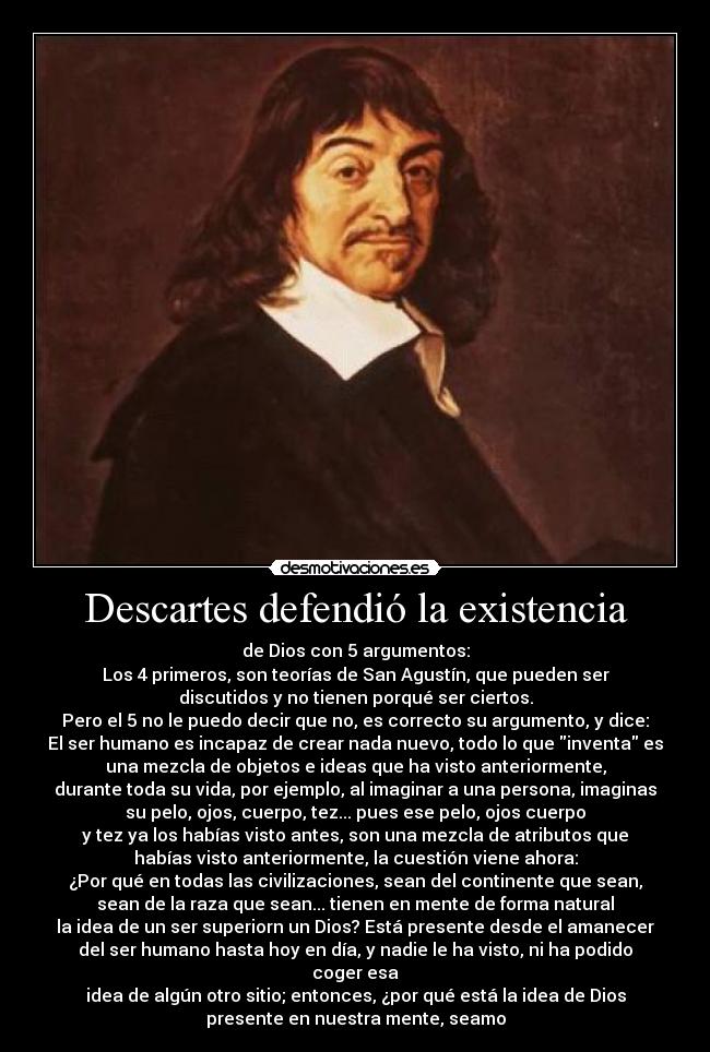 Descartes defendió la existencia - de Dios con 5 argumentos:
Los 4 primeros, son teorías de San Agustín, que pueden ser
discutidos y no tienen porqué ser ciertos.
Pero el 5 no le puedo decir que no, es correcto su argumento, y dice:
El ser humano es incapaz de crear nada nuevo, todo lo que inventa es
una mezcla de objetos e ideas que ha visto anteriormente,
durante toda su vida, por ejemplo, al imaginar a una persona, imaginas
su pelo, ojos, cuerpo, tez... pues ese pelo, ojos cuerpo
y tez ya los habías visto antes, son una mezcla de atributos que
habías visto anteriormente, la cuestión viene ahora:
¿Por qué en todas las civilizaciones, sean del continente que sean,
sean de la raza que sean... tienen en mente de forma natural
la idea de un ser superiorn un Dios? Está presente desde el amanecer
del ser humano hasta hoy en día, y nadie le ha visto, ni ha podido
coger esa
idea de algún otro sitio; entonces, ¿por qué está la idea de Dios
presente en nuestra mente, seamo