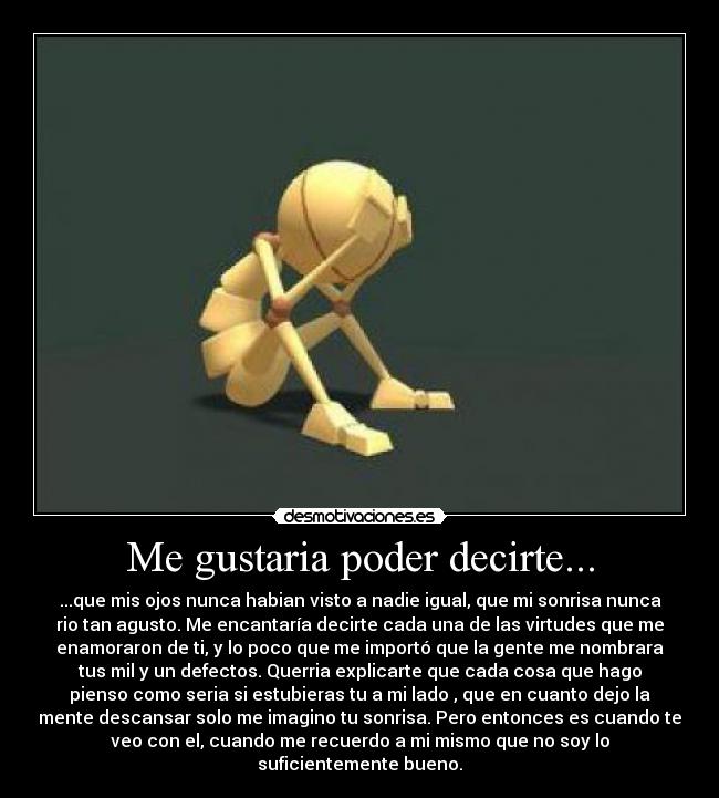 Me gustaria poder decirte... - ...que mis ojos nunca habian visto a nadie igual, que mi sonrisa nunca
rio tan agusto. Me encantaría decirte cada una de las virtudes que me
enamoraron de ti, y lo poco que me importó que la gente me nombrara
tus mil y un defectos. Querria explicarte que cada cosa que hago
pienso como seria si estubieras tu a mi lado , que en cuanto dejo la
mente descansar solo me imagino tu sonrisa. Pero entonces es cuando te
veo con el, cuando me recuerdo a mi mismo que no soy lo
suficientemente bueno.