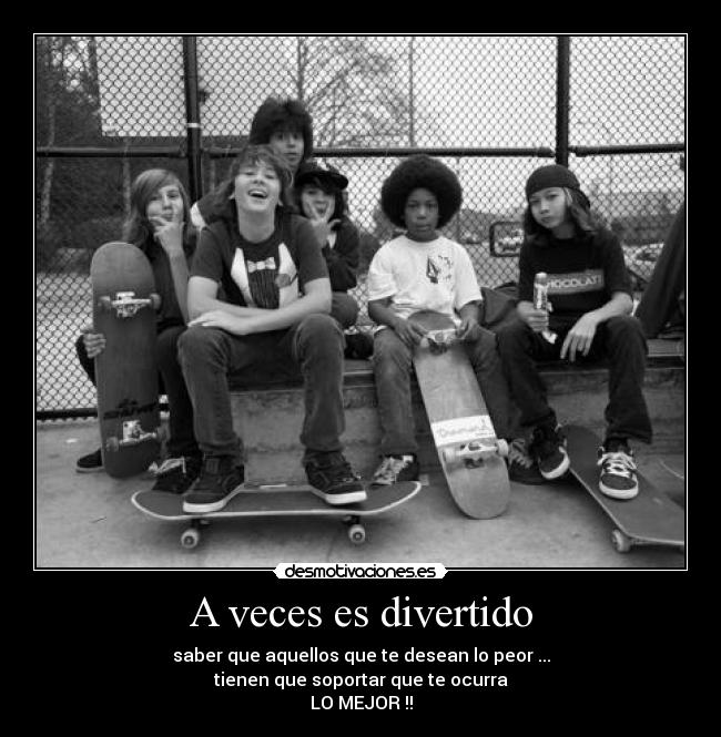 A veces es divertido - saber que aquellos que te desean lo peor ...
tienen que soportar que te ocurra
LO MEJOR !!