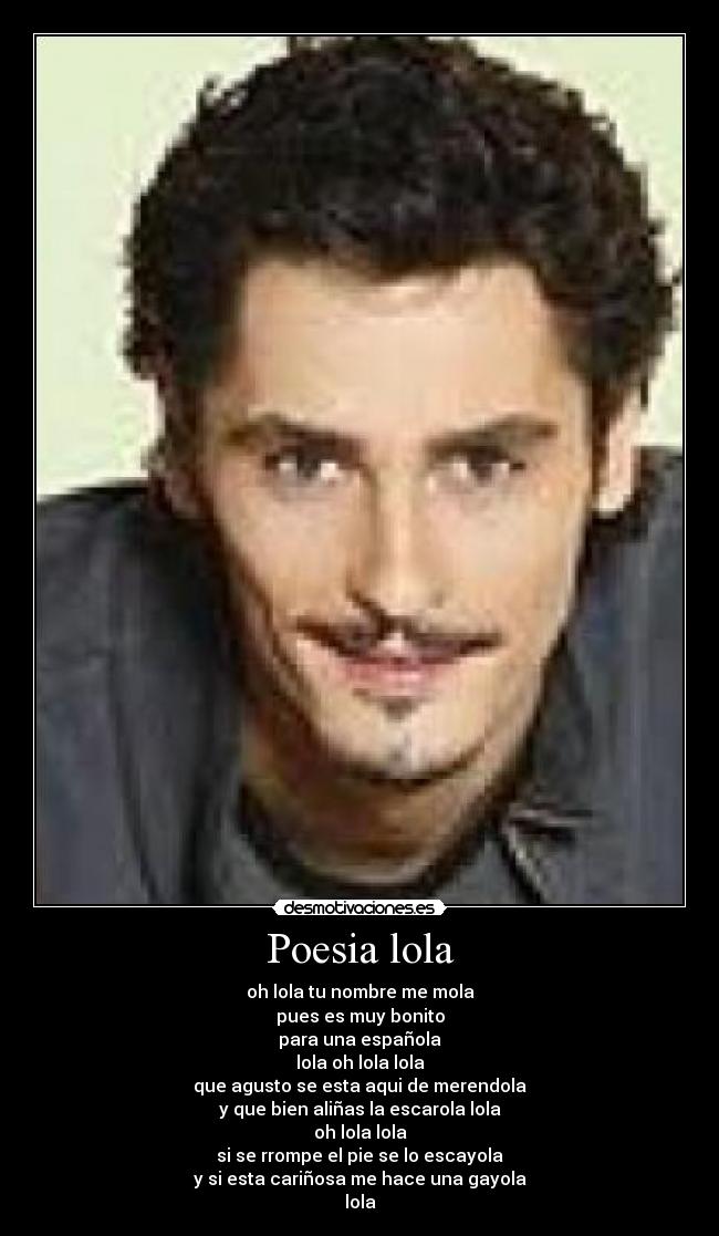 Poesia lola - oh lola tu nombre me mola
pues es muy bonito
para una española
lola oh lola lola
que agusto se esta aqui de merendola
y que bien aliñas la escarola lola
oh lola lola
si se rrompe el pie se lo escayola
y si esta cariñosa me hace una gayola
lola