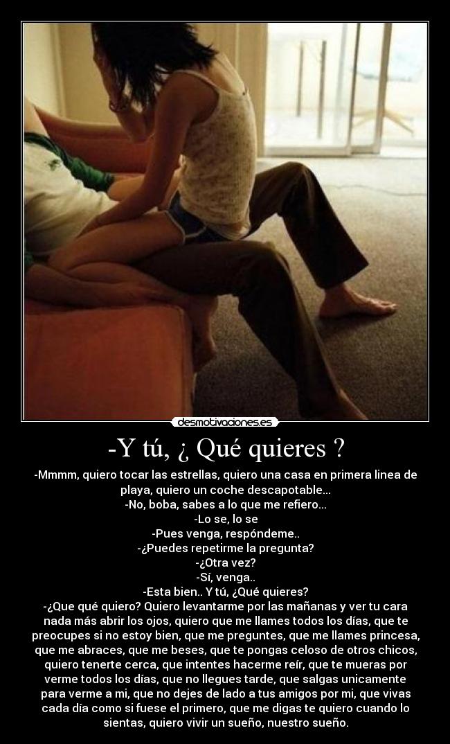 -Y tú, ¿ Qué quieres ? - -Mmmm, quiero tocar las estrellas, quiero una casa en primera linea de
playa, quiero un coche descapotable...
-No, boba, sabes a lo que me refiero...
-Lo se, lo se
-Pues venga, respóndeme..
-¿Puedes repetirme la pregunta?
-¿Otra vez?
-Sí, venga..
-Esta bien.. Y tú, ¿Qué quieres?
-¿Que qué quiero? Quiero levantarme por las mañanas y ver tu cara
nada más abrir los ojos, quiero que me llames todos los días, que te
preocupes si no estoy bien, que me preguntes, que me llames princesa,
que me abraces, que me beses, que te pongas celoso de otros chicos,
quiero tenerte cerca, que intentes hacerme reír, que te mueras por
verme todos los días, que no llegues tarde, que salgas unicamente
para verme a mi, que no dejes de lado a tus amigos por mi, que vivas
cada día como si fuese el primero, que me digas te quiero cuando lo
sientas, quiero vivir un sueño, nuestro sueño.