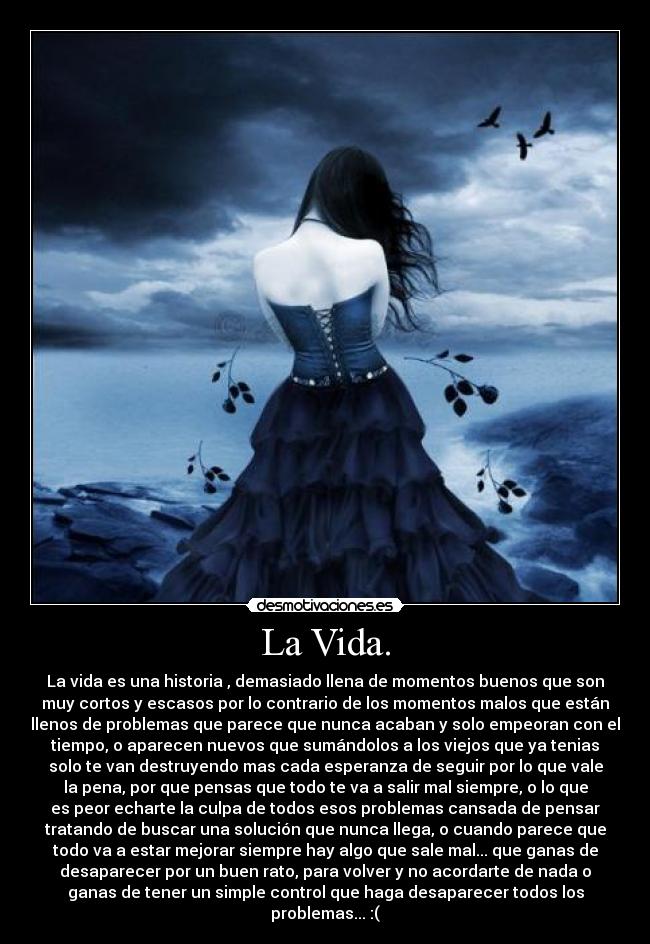 La Vida. - La vida es una historia , demasiado llena de momentos buenos que son
muy cortos y escasos por lo contrario de los momentos malos que están
llenos de problemas que parece que nunca acaban y solo empeoran con el
tiempo, o aparecen nuevos que sumándolos a los viejos que ya tenias
solo te van destruyendo mas cada esperanza de seguir por lo que vale
la pena, por que pensas que todo te va a salir mal siempre, o lo que
es peor echarte la culpa de todos esos problemas cansada de pensar
tratando de buscar una solución que nunca llega, o cuando parece que
todo va a estar mejorar siempre hay algo que sale mal... que ganas de
desaparecer por un buen rato, para volver y no acordarte de nada o
ganas de tener un simple control que haga desaparecer todos los
problemas... :(