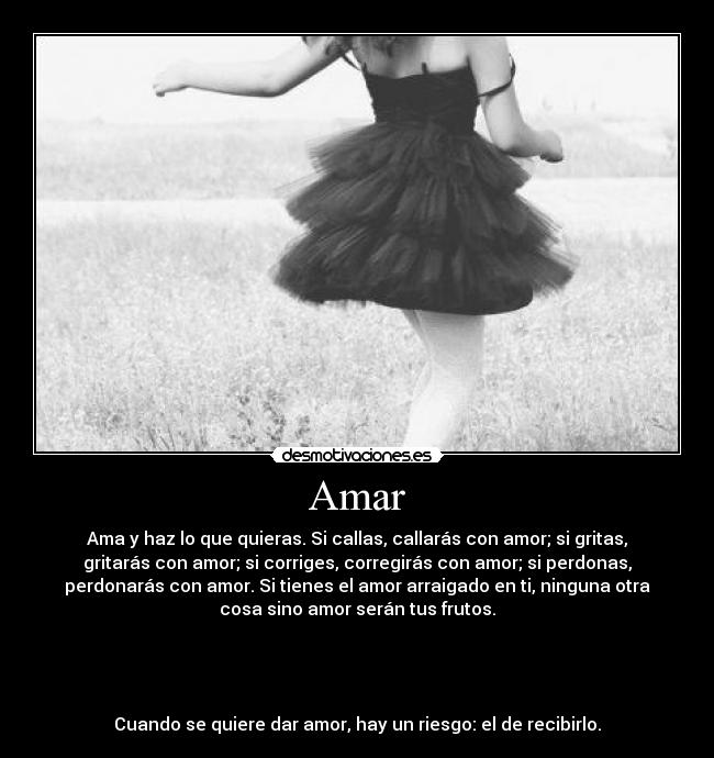 Amar - Ama y haz lo que quieras. Si callas, callarás con amor; si gritas,
gritarás con amor; si corriges, corregirás con amor; si perdonas,
perdonarás con amor. Si tienes el amor arraigado en ti, ninguna otra
cosa sino amor serán tus frutos.
Cuando se quiere dar amor, hay un riesgo: el de recibirlo.