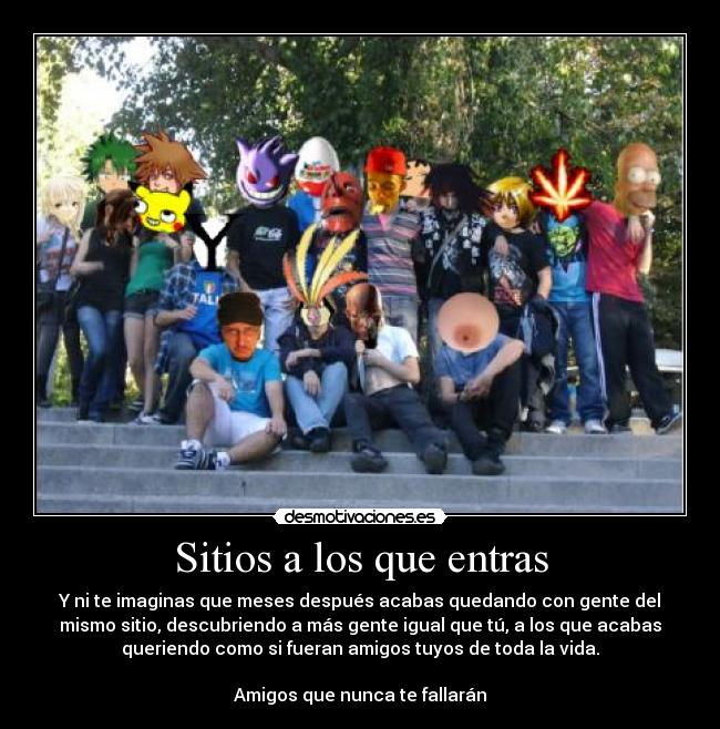 Sitios a los que entras - Y ni te imaginas que meses después acabas quedando con gente del
mismo sitio, descubriendo a más gente igual que tú, a los que acabas
queriendo como si fueran amigos tuyos de toda la vida.

Amigos que nunca te fallarán