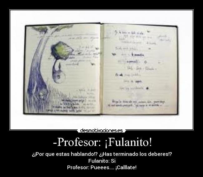 -Profesor: ¡Fulanito! - ¿¡Por que estas hablando!? ¿¡Has terminado los deberes!?
Fulanito: Si
Profesor: Pueees.... ¡Calllate!