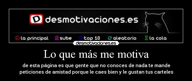 Lo que más me motiva - de esta página es que gente que no conoces de nada te mande
peticiones de amistad porque le caes bien y le gustan tus carteles