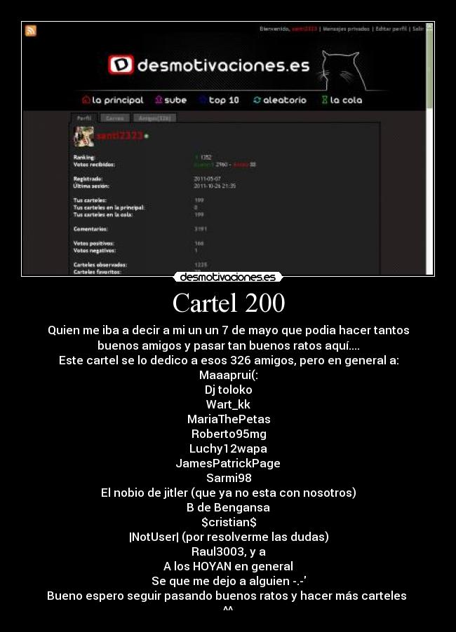 Cartel 200 - Quien me iba a decir a mi un un 7 de mayo que podia hacer tantos
buenos amigos y pasar tan buenos ratos aquí....
Este cartel se lo dedico a esos 326 amigos, pero en general a:
Maaaprui(:
Dj toloko
Wart_kk
MariaThePetas
Roberto95mg
Luchy12wapa
JamesPatrickPage
Sarmi98
El nobio de jitler (que ya no esta con nosotros)
B de Bengansa
$cristian$
|NotUser| (por resolverme las dudas)
Raul3003, y a
A los HOYAN en general
Se que me dejo a alguien -.-
Bueno espero seguir pasando buenos ratos y hacer más carteles 
^^